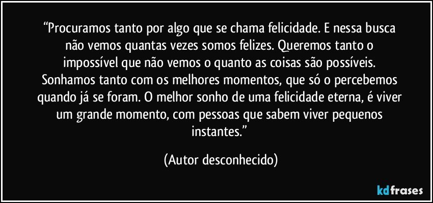 “Procuramos tanto por algo que se chama felicidade. E nessa busca não vemos quantas vezes somos felizes. Queremos tanto o impossível que não vemos o quanto as coisas são possíveis. Sonhamos tanto com os melhores momentos, que só o percebemos quando já se foram. O melhor sonho de uma felicidade eterna, é viver um grande momento, com pessoas que sabem viver pequenos instantes.” (Autor desconhecido)