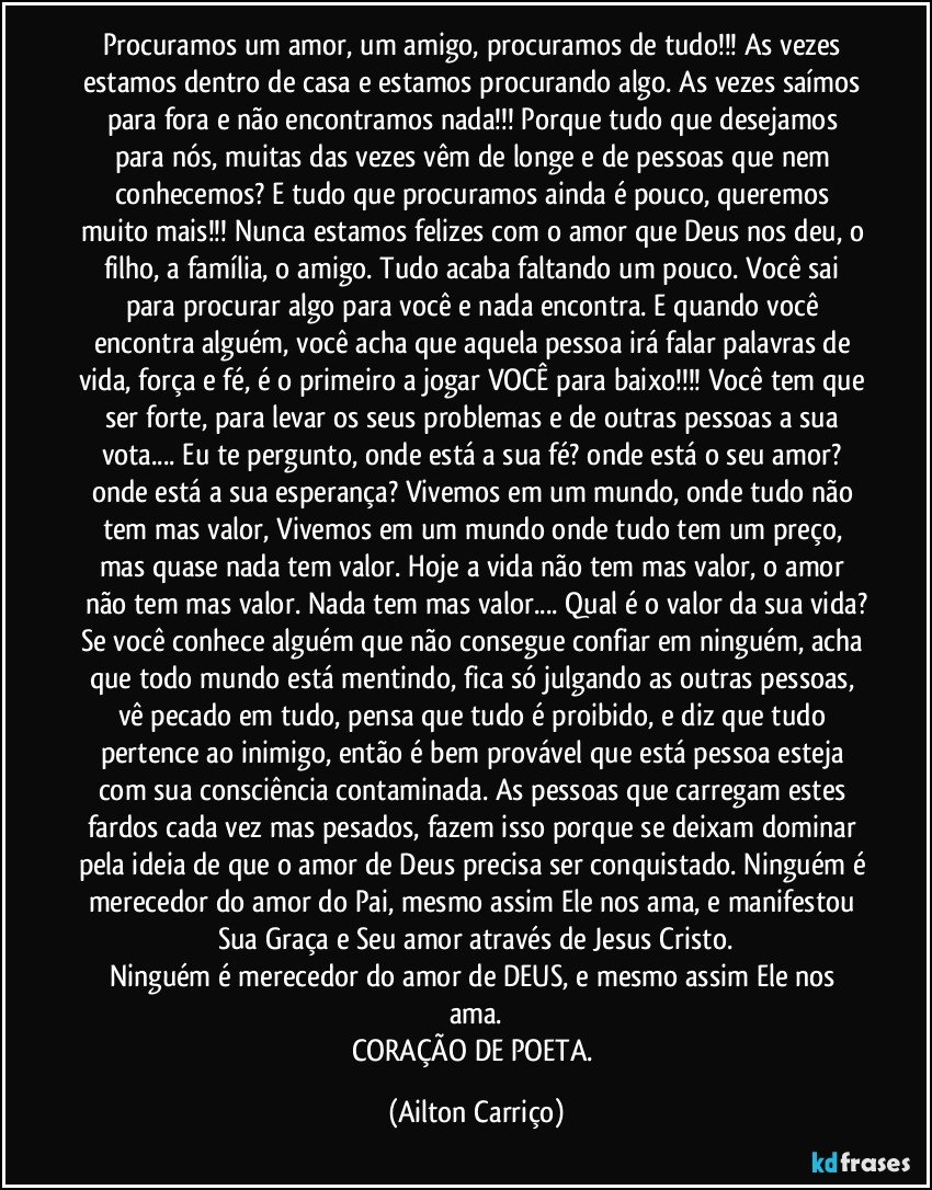 Procuramos um amor, um amigo, procuramos de tudo!!! As vezes estamos dentro de casa e estamos procurando algo. As vezes saímos para fora e não encontramos nada!!! Porque tudo que desejamos para nós, muitas das vezes vêm de longe e de pessoas que nem conhecemos? E tudo que procuramos ainda é pouco, queremos muito mais!!! Nunca estamos felizes com o amor que Deus nos deu, o filho, a família, o amigo. Tudo acaba faltando um pouco. Você sai para procurar algo para você e nada encontra. E quando você encontra alguém, você acha que aquela pessoa irá falar palavras de vida, força e fé, é o primeiro a jogar VOCÊ para baixo!!! Você tem que ser forte, para levar os seus problemas e de outras pessoas a sua vota... Eu te pergunto, onde está a sua fé?  onde está o seu amor? onde está a sua esperança? Vivemos em um mundo, onde tudo não tem mas valor, Vivemos em um mundo onde tudo tem um preço, mas quase nada tem valor. Hoje a vida não tem mas valor, o amor não tem mas valor. Nada tem mas valor... Qual é o valor da sua vida?
Se você conhece alguém que não consegue confiar em ninguém, acha que todo mundo está mentindo, fica só julgando as outras pessoas, vê pecado em tudo, pensa que tudo é proibido, e diz que tudo pertence ao inimigo, então é bem provável que está pessoa esteja com sua consciência contaminada. As pessoas que carregam estes fardos cada vez mas pesados, fazem isso porque se deixam dominar pela ideia de que o amor de Deus precisa ser conquistado. Ninguém é merecedor do amor do Pai, mesmo assim Ele nos ama, e manifestou Sua Graça e Seu amor através de Jesus Cristo.
Ninguém é merecedor do amor de DEUS, e mesmo assim Ele nos ama.
CORAÇÃO DE POETA. (Ailton Carriço)