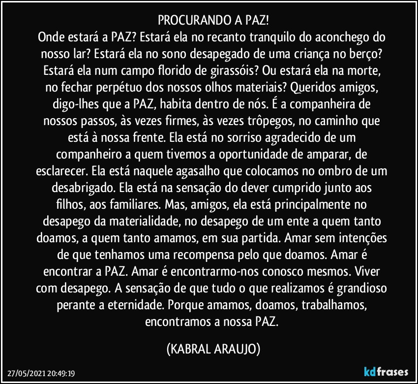 PROCURANDO A PAZ!
Onde estará a PAZ? Estará ela no recanto tranquilo do aconchego do nosso lar? Estará ela no sono desapegado de uma criança no berço? Estará ela num campo florido de girassóis? Ou estará ela na morte, no fechar perpétuo dos nossos olhos materiais? Queridos amigos, digo-lhes que a PAZ, habita dentro de nós. É a companheira de nossos passos, às vezes firmes, às vezes trôpegos, no caminho que está à nossa frente. Ela está no sorriso agradecido de um companheiro a quem tivemos a oportunidade de amparar, de esclarecer. Ela está naquele agasalho que colocamos no ombro de um desabrigado. Ela está na sensação do dever cumprido junto aos filhos, aos familiares. Mas, amigos, ela está principalmente no desapego da materialidade, no desapego de um ente a quem tanto doamos, a quem tanto amamos, em sua partida. Amar sem intenções de que tenhamos uma recompensa pelo que doamos. Amar é encontrar a PAZ. Amar é encontrarmo-nos conosco mesmos. Viver com desapego. A sensação de que tudo o que realizamos é grandioso perante a eternidade. Porque amamos, doamos, trabalhamos, encontramos a nossa PAZ. (KABRAL ARAUJO)