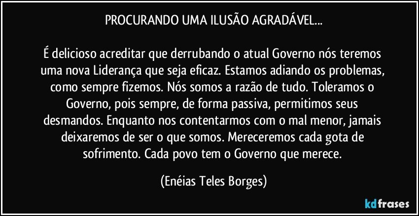 PROCURANDO UMA ILUSÃO AGRADÁVEL...

É delicioso acreditar que derrubando o atual Governo nós teremos uma nova Liderança que seja eficaz. Estamos adiando os problemas, como sempre fizemos. Nós somos a razão de tudo. Toleramos o Governo, pois sempre, de forma passiva, permitimos seus desmandos. Enquanto nos contentarmos com o mal menor, jamais deixaremos de ser o que somos. Mereceremos cada gota de sofrimento. Cada povo tem o Governo que merece. (Enéias Teles Borges)