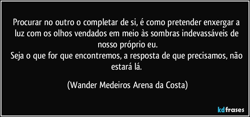 Procurar no outro o completar de si, é como pretender enxergar a luz com os olhos vendados em meio às sombras indevassáveis de nosso próprio eu.
Seja o que for que encontremos, a resposta de que precisamos, não estará lá. (Wander Medeiros Arena da Costa)