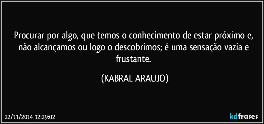 Procurar por algo, que temos o conhecimento de estar próximo e, não alcançamos ou logo o descobrimos; é uma sensação vazia e frustante. (KABRAL ARAUJO)