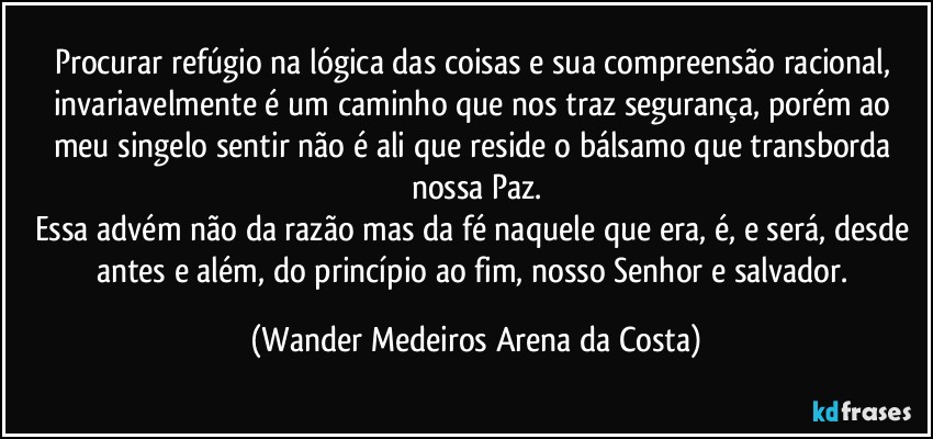 Procurar refúgio na lógica das coisas e sua compreensão racional, invariavelmente é um caminho que nos traz segurança, porém ao meu singelo sentir não é ali que reside o bálsamo que transborda nossa Paz.
Essa advém não da razão mas da fé naquele que era, é, e será, desde antes e além, do princípio ao fim, nosso Senhor e salvador. (Wander Medeiros Arena da Costa)