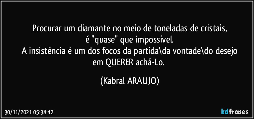 Procurar um diamante no meio de toneladas de cristais,
é "quase" que impossível.
A insistência é um dos focos da partida\da vontade\do desejo
em QUERER achá-Lo. (KABRAL ARAUJO)