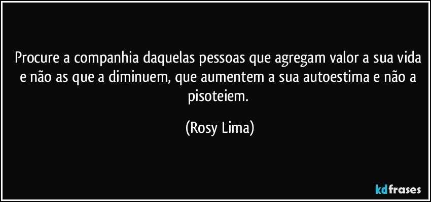 Procure a companhia daquelas pessoas que agregam valor a sua vida e não as que a diminuem, que aumentem a sua autoestima e não a pisoteiem. (Rosy Lima)