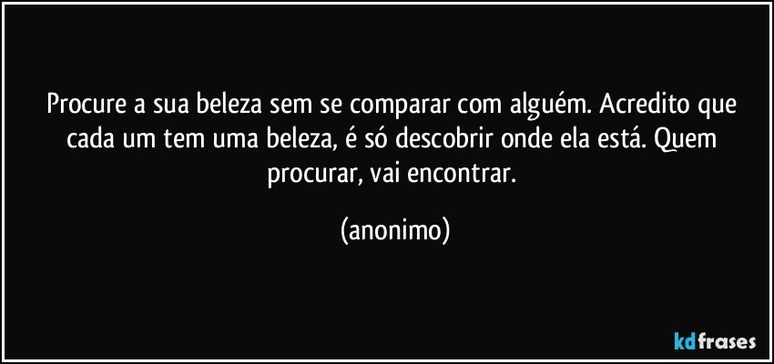 Procure a sua beleza sem se comparar com alguém. Acredito que cada um tem uma beleza, é só descobrir onde ela está. Quem procurar, vai encontrar. (anonimo)