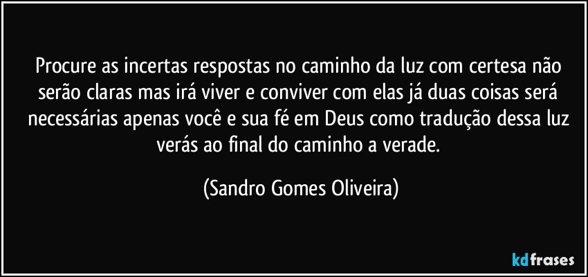 Procure as incertas respostas no caminho da luz com certesa não serão claras mas irá viver e conviver com elas já duas coisas será necessárias apenas você e sua fé em Deus como tradução dessa luz verás ao final do caminho a verade. (Sandro Gomes Oliveira)