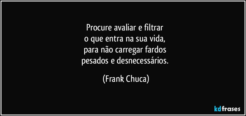 Procure avaliar e filtrar 
o que entra na sua vida, 
para não carregar fardos 
pesados e desnecessários. (Frank Chuca)