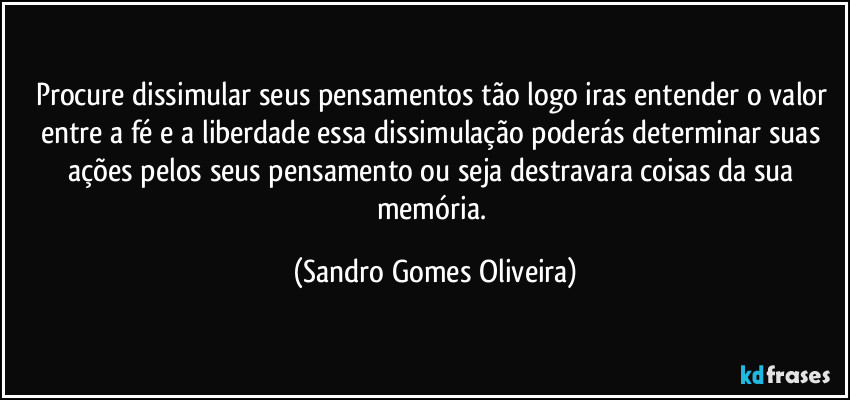 Procure dissimular seus pensamentos tão logo iras entender o valor entre a fé e a liberdade essa dissimulação poderás determinar suas ações pelos seus pensamento ou seja destravara coisas da sua memória. (Sandro Gomes Oliveira)