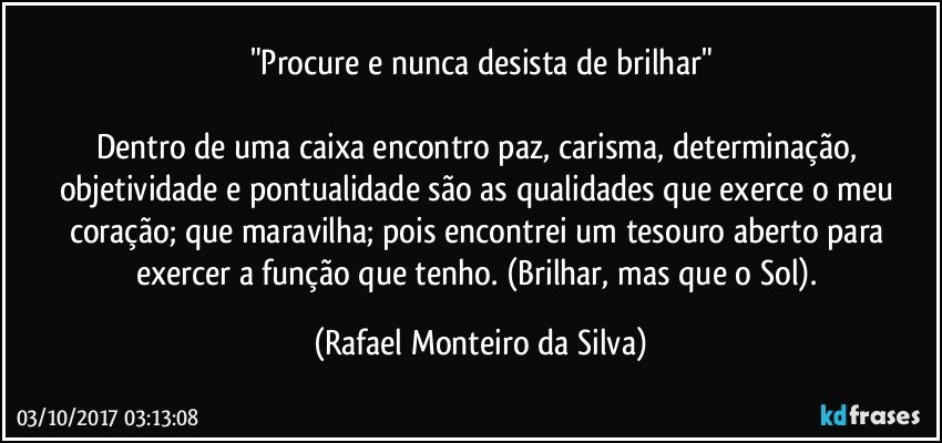 "Procure e nunca desista de brilhar"

Dentro de uma caixa encontro paz, carisma, determinação, objetividade e pontualidade são as qualidades que exerce o meu coração; que maravilha; pois encontrei um tesouro aberto para exercer a função que tenho. (Brilhar, mas que o Sol). (Rafael Monteiro da Silva)