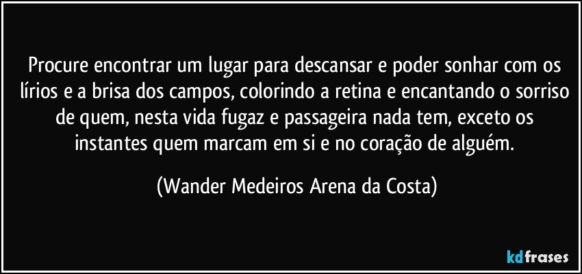 Procure encontrar um lugar para descansar e poder sonhar com os lírios e a brisa dos campos, colorindo a retina e encantando o sorriso de quem, nesta vida fugaz e passageira nada tem, exceto os instantes quem marcam em si e no coração de alguém. (Wander Medeiros Arena da Costa)