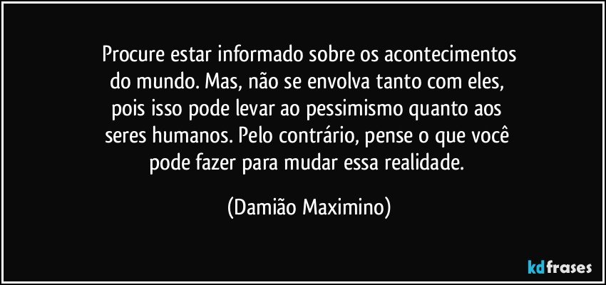 Procure estar informado sobre os acontecimentos
do mundo. Mas, não se envolva tanto com eles, 
pois isso pode levar ao pessimismo quanto aos 
seres humanos. Pelo contrário, pense o que você 
pode fazer para mudar essa realidade. (Damião Maximino)