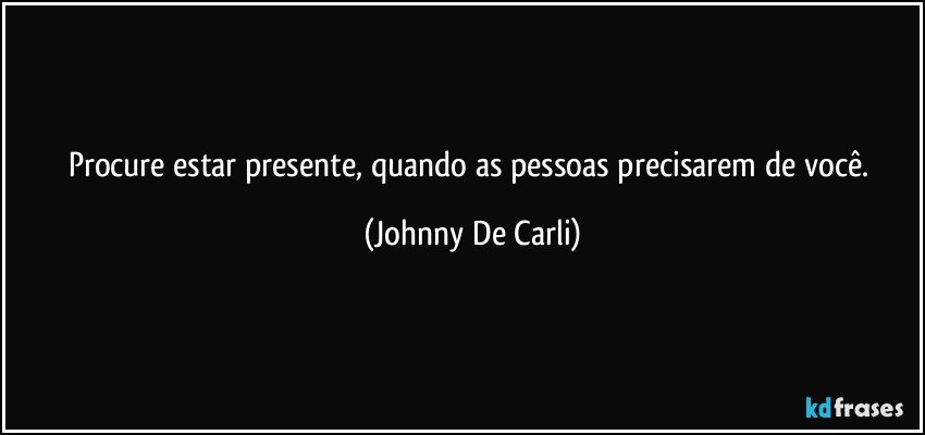 Procure estar presente, quando as pessoas precisarem de você. (Johnny De Carli)