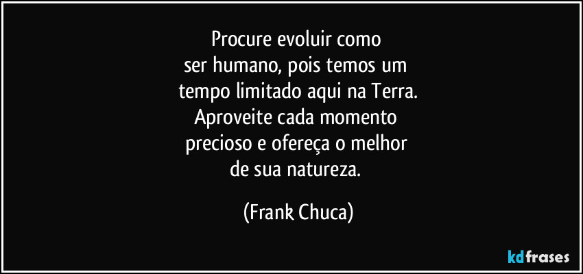 Procure evoluir como 
ser humano, pois temos um 
tempo limitado aqui na Terra.
Aproveite cada momento 
precioso e ofereça o melhor 
de sua natureza. (Frank Chuca)