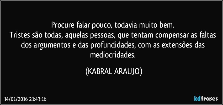 Procure falar pouco, todavia muito bem. 
Tristes são todas, aquelas pessoas, que tentam compensar as faltas dos argumentos e das profundidades, com as extensões das mediocridades. (KABRAL ARAUJO)