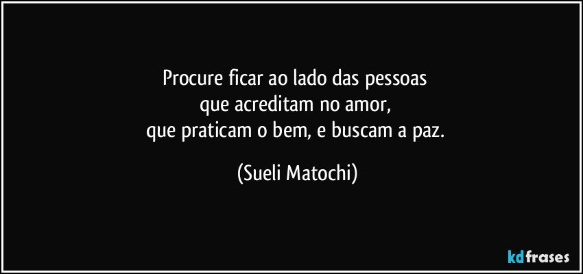 Procure ficar ao lado das pessoas 
que acreditam no amor, 
que praticam o bem, e buscam a paz. (Sueli Matochi)