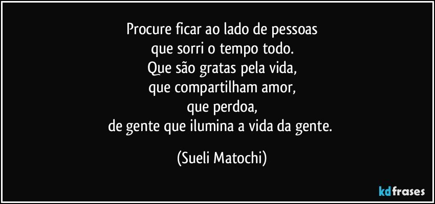 Procure ficar ao lado de pessoas
que sorri o tempo todo.
Que são gratas pela vida,
que compartilham amor,
que perdoa,
de gente que ilumina a vida da gente. (Sueli Matochi)