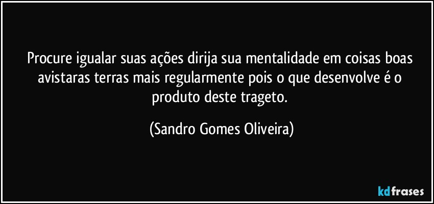 Procure igualar suas ações dirija sua mentalidade em coisas boas avistaras terras mais regularmente pois o que desenvolve é o produto deste trageto. (Sandro Gomes Oliveira)