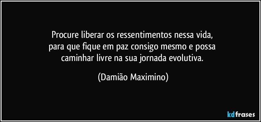 Procure liberar os ressentimentos nessa vida, 
para que fique em paz consigo mesmo e possa 
caminhar livre na sua jornada evolutiva. (Damião Maximino)