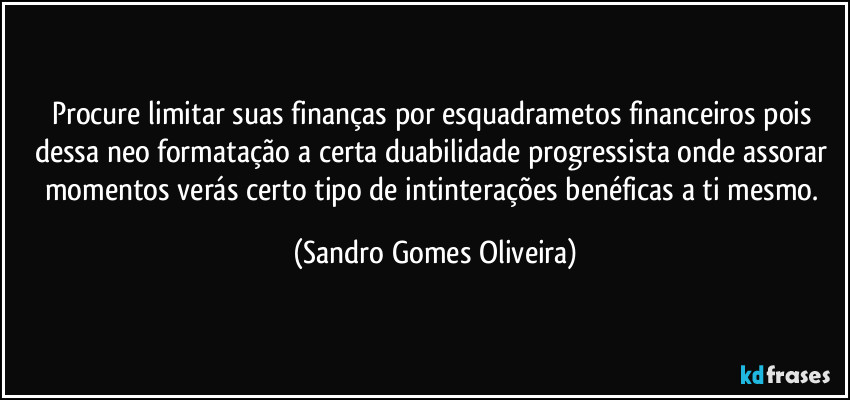 Procure limitar suas finanças por esquadrametos financeiros  pois dessa neo formatação a certa duabilidade progressista onde assorar momentos verás certo tipo de intinterações benéficas a ti mesmo. (Sandro Gomes Oliveira)