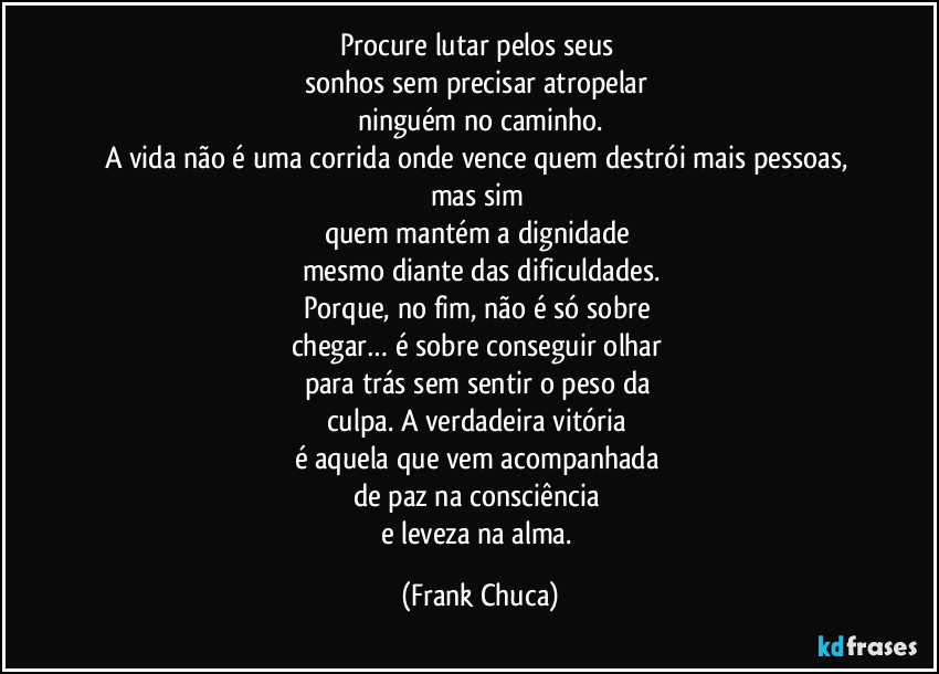 Procure lutar pelos seus 
sonhos sem precisar atropelar 
ninguém no caminho.
A vida não é uma corrida onde vence quem destrói mais pessoas, mas sim 
quem mantém a dignidade 
mesmo diante das dificuldades.
Porque, no fim, não é só sobre 
chegar… é sobre conseguir olhar 
para trás sem sentir o peso da 
culpa. A verdadeira vitória 
é aquela que vem acompanhada 
de paz na consciência 
e leveza na alma. (Frank Chuca)