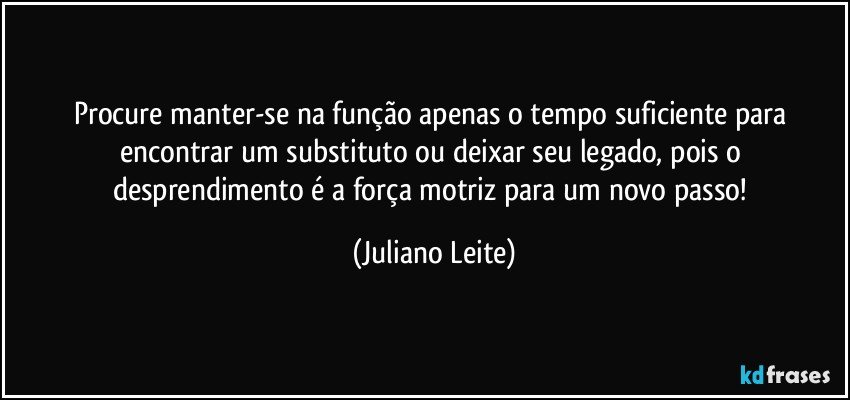 Procure manter-se na função apenas o tempo suficiente para encontrar um substituto ou deixar seu legado, pois o desprendimento é a força motriz para um novo passo! (Juliano Leite)