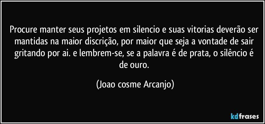 procure manter seus projetos em silencio e suas vitorias deverão ser mantidas na maior discrição, por maior que seja a vontade de sair gritando por ai. e lembrem-se, se a palavra é  de prata, o silêncio é  de ouro. (Joao cosme Arcanjo)