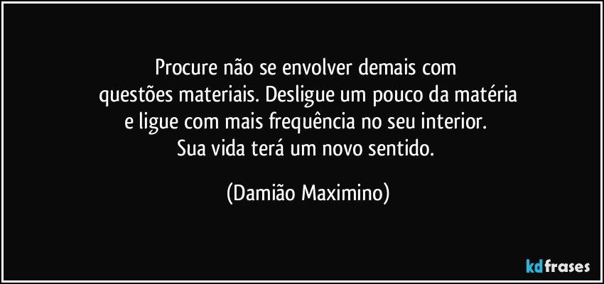 Procure não se envolver demais com 
questões materiais. Desligue um pouco da matéria
e ligue com mais frequência no seu interior. 
Sua vida terá um novo sentido. (Damião Maximino)