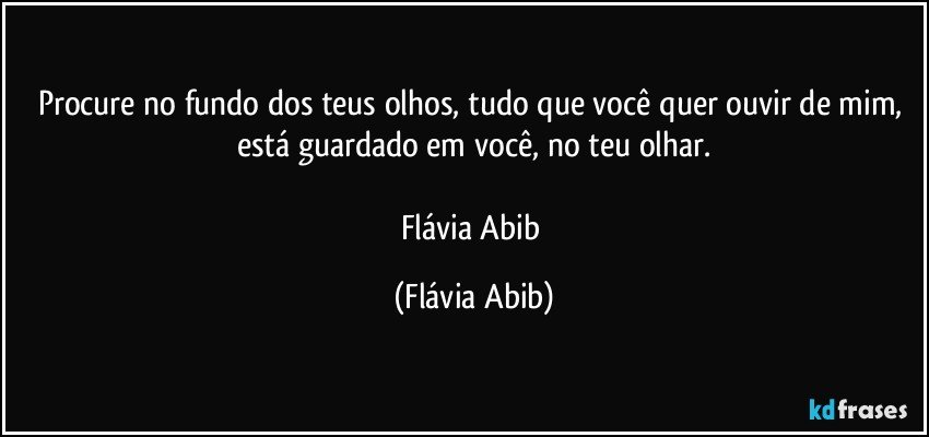 Procure no fundo dos teus olhos, tudo que você quer ouvir de mim, está guardado em você, no teu olhar.

Flávia Abib (Flávia Abib)