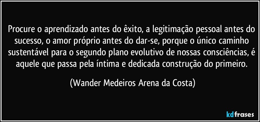 Procure o aprendizado antes do êxito, a legitimação pessoal antes do sucesso, o amor próprio antes do dar-se, porque o único caminho sustentável para o segundo plano evolutivo de nossas consciências, é aquele que passa pela íntima e dedicada construção do primeiro. (Wander Medeiros Arena da Costa)