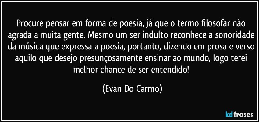 Procure pensar em forma de poesia, já que o termo filosofar não agrada a muita gente. Mesmo um ser indulto reconhece a sonoridade da música que expressa a poesia, portanto, dizendo em prosa e verso aquilo que desejo presunçosamente ensinar ao mundo, logo terei melhor chance de ser entendido! (Evan Do Carmo)