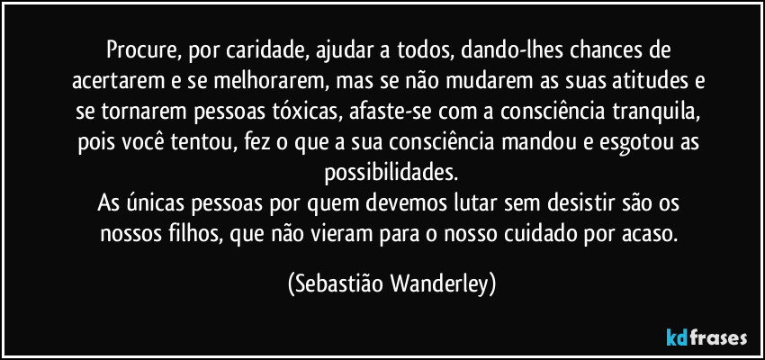 Procure, por caridade, ajudar a todos, dando-lhes chances de acertarem e se melhorarem, mas se não mudarem as suas atitudes e se tornarem pessoas tóxicas, afaste-se com a consciência tranquila, pois você tentou, fez o que a sua consciência mandou e esgotou as possibilidades.
As únicas pessoas por quem devemos lutar sem desistir são os nossos filhos, que não vieram para o nosso cuidado por acaso. (Sebastião Wanderley)