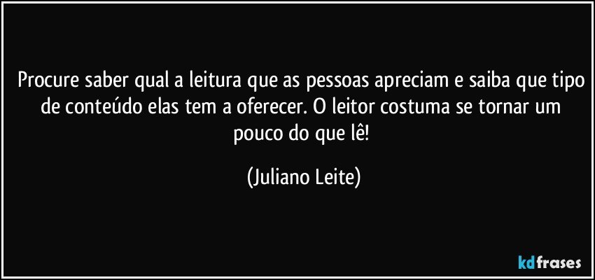 Procure saber qual a leitura que as pessoas apreciam e saiba que tipo de conteúdo elas tem a oferecer. O leitor costuma se tornar um pouco do que lê! (Juliano Leite)