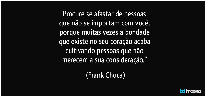 Procure se afastar de pessoas 
que não se importam com você, 
porque muitas vezes a bondade 
que existe no seu coração acaba 
cultivando pessoas que não 
merecem a sua consideração.” (Frank Chuca)