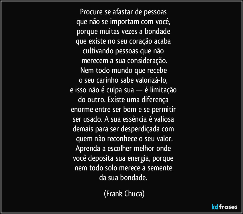 Procure se afastar de pessoas 
que não se importam com você, 
porque muitas vezes a bondade 
que existe no seu coração acaba 
cultivando pessoas que não 
merecem a sua consideração.
Nem todo mundo que recebe 
o seu carinho sabe valorizá-lo, 
e isso não é culpa sua — é limitação 
do outro. Existe uma diferença 
enorme entre ser bom e se permitir 
ser usado. A sua essência é valiosa 
demais para ser desperdiçada com 
quem não reconhece o seu valor.
Aprenda a escolher melhor onde 
você deposita sua energia, porque 
nem todo solo merece a semente 
da sua bondade. (Frank Chuca)