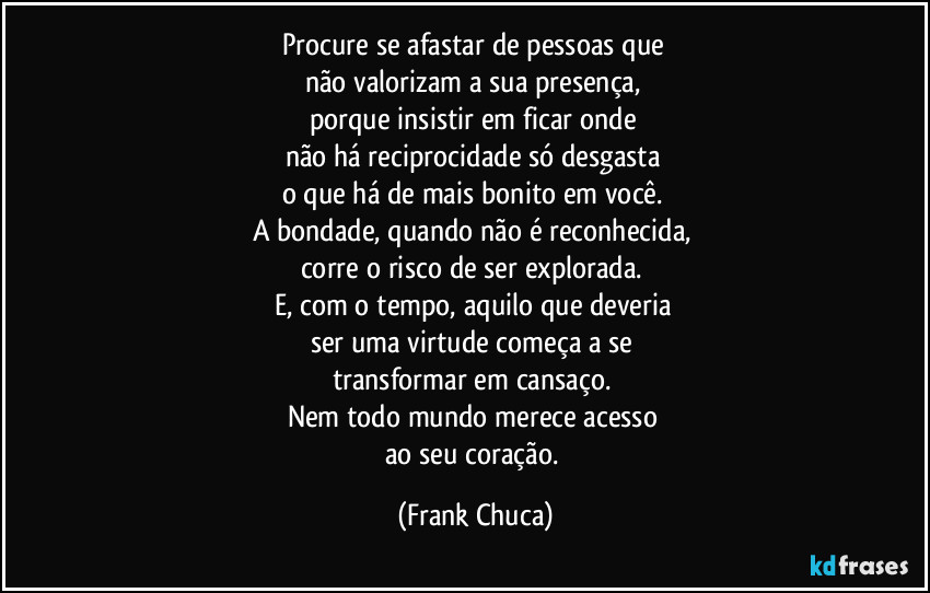 Procure se afastar de pessoas que 
não valorizam a sua presença, 
porque insistir em ficar onde 
não há reciprocidade só desgasta 
o que há de mais bonito em você. 
A bondade, quando não é reconhecida, 
corre o risco de ser explorada. 
E, com o tempo, aquilo que deveria 
ser uma virtude começa a se 
transformar em cansaço. 
Nem todo mundo merece acesso 
ao seu coração. (Frank Chuca)