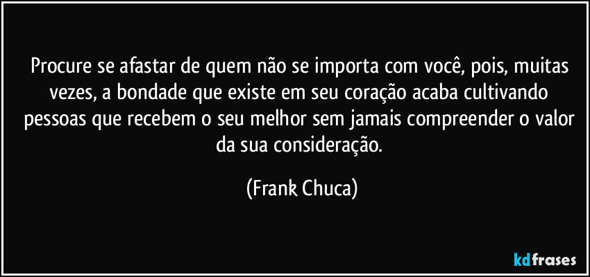 Procure se afastar de quem não se importa com você, pois, muitas vezes, a bondade que existe em seu coração acaba cultivando pessoas que recebem o seu melhor sem jamais compreender o valor da sua consideração. (Frank Chuca)