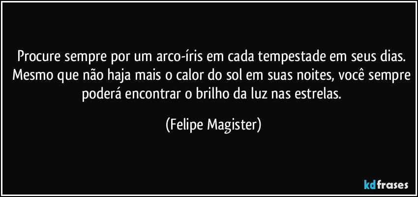 Procure sempre por um arco-íris em cada tempestade em seus dias. Mesmo que não haja mais o calor do sol em suas noites, você sempre poderá encontrar o brilho da luz nas estrelas. (Felipe Magister)