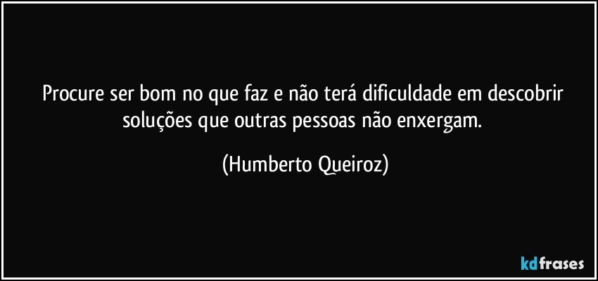 Procure ser bom no que faz e não terá dificuldade em descobrir soluções que outras pessoas não enxergam. (Humberto Queiroz)