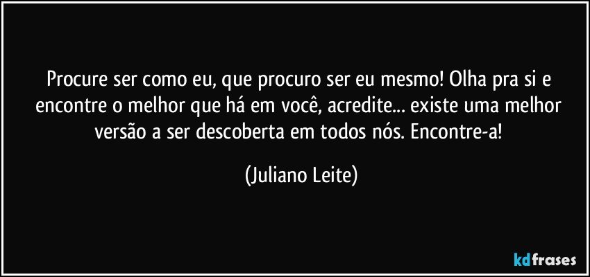 Procure ser como eu, que procuro ser eu mesmo! Olha pra si e encontre o melhor que há em você, acredite... existe uma melhor versão a ser descoberta em todos nós. Encontre-a! (Juliano Leite)