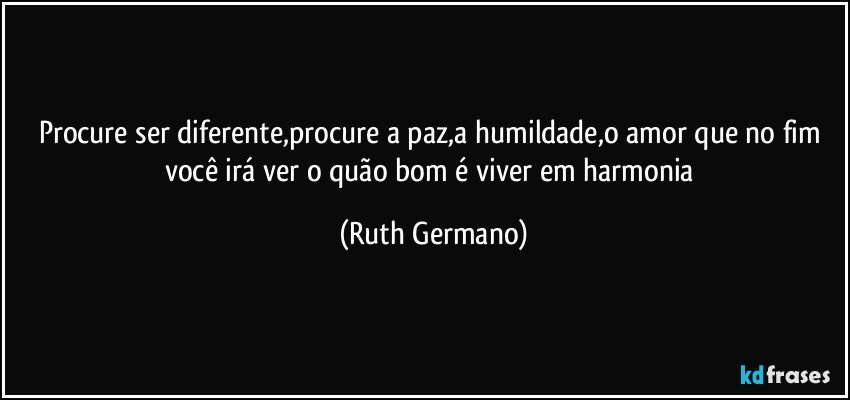 Procure ser diferente,procure a paz,a humildade,o amor que no fim você irá ver o quão bom é viver em harmonia (Ruth Germano)