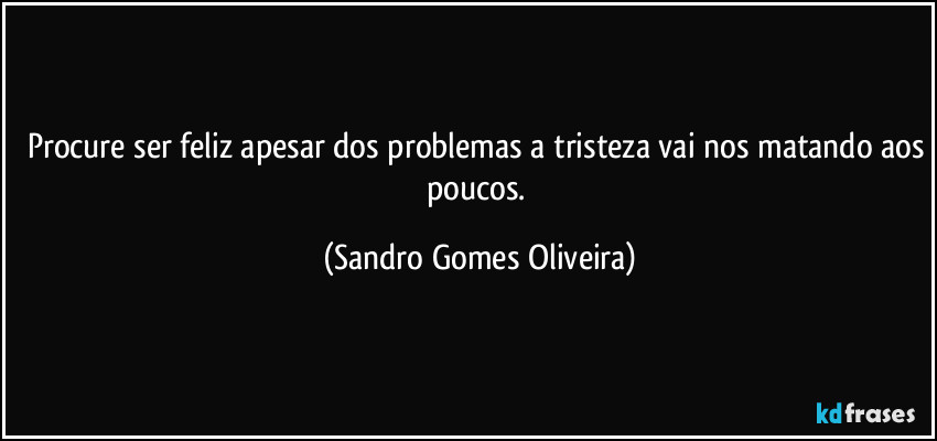 Procure ser feliz apesar dos problemas a tristeza vai nos matando aos poucos. (Sandro Gomes Oliveira)