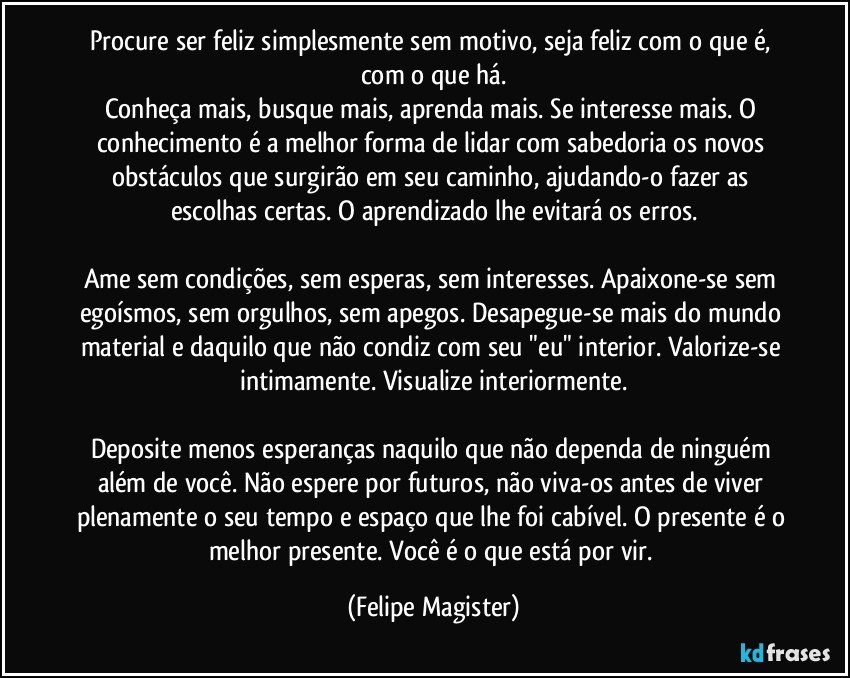 Procure ser feliz simplesmente sem motivo, seja feliz com o que é, com o que há.
Conheça mais, busque mais, aprenda mais. Se interesse mais. O conhecimento é a melhor forma de lidar com sabedoria os novos obstáculos que surgirão em seu caminho, ajudando-o fazer as escolhas certas. O aprendizado lhe evitará os erros.

Ame sem condições, sem esperas, sem interesses. Apaixone-se sem egoísmos, sem orgulhos, sem apegos. Desapegue-se mais do mundo material e daquilo que não condiz com seu "eu" interior. Valorize-se intimamente. Visualize interiormente.

Deposite menos esperanças naquilo que não dependa de ninguém além de você. Não espere por futuros, não viva-os antes de viver plenamente o seu tempo e espaço que lhe foi cabível. O presente é o melhor presente. Você é o que está por vir. (Felipe Magister)