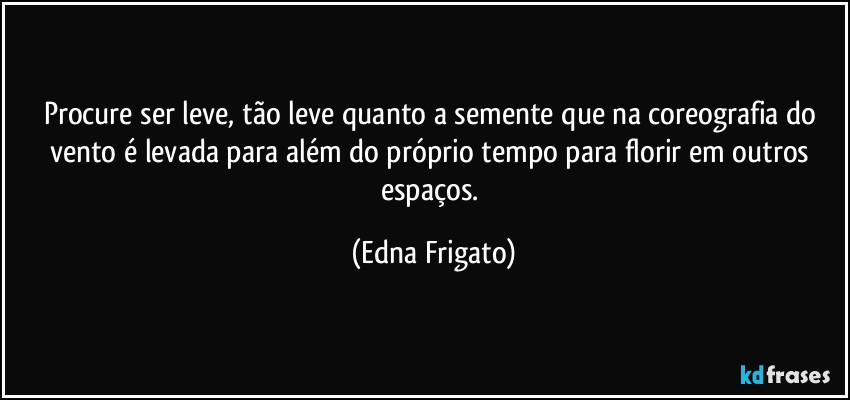 Procure ser leve, tão leve quanto a semente que na coreografia do vento é levada para além do próprio tempo para florir em outros espaços. (Edna Frigato)