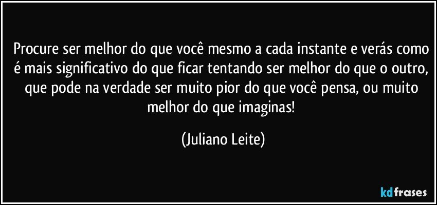 Procure ser melhor do que você mesmo a cada instante e verás como é mais significativo do que ficar tentando ser melhor do que o outro, que pode na verdade ser muito pior do que você pensa, ou muito melhor do que imaginas! (Juliano Leite)