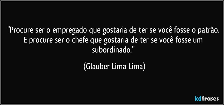 "Procure ser o empregado que gostaria de ter se você fosse o patrão. E procure ser o chefe que gostaria de ter se você fosse um subordinado." (Glauber Lima Lima)