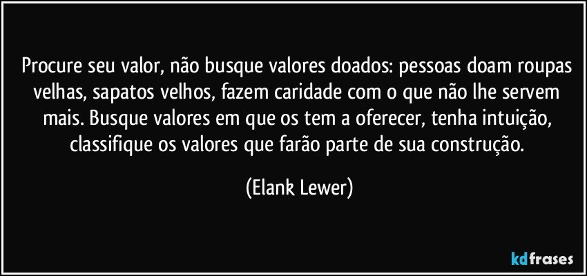 Procure seu valor, não busque valores doados: pessoas doam roupas velhas, sapatos velhos, fazem caridade com o que não lhe servem mais. Busque valores em que os tem a oferecer, tenha intuição, classifique os valores que farão parte de sua construção. (Elank Lewer)