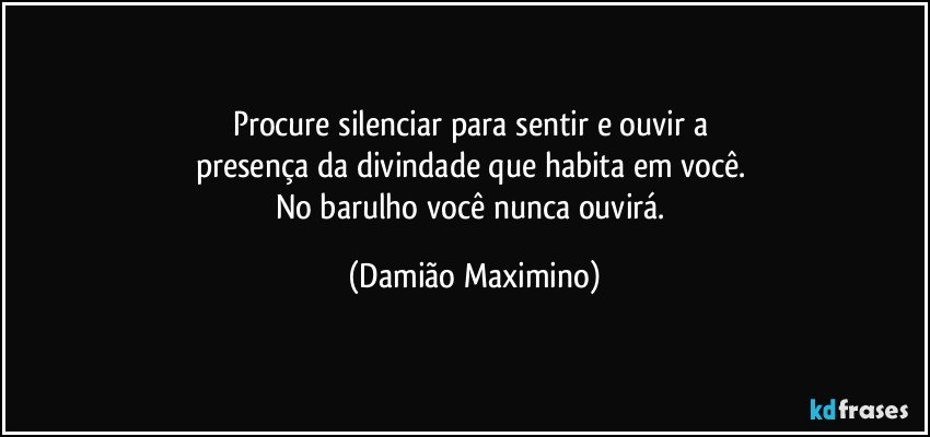 Procure silenciar para sentir e ouvir a 
presença da divindade que habita em você. 
No barulho você nunca ouvirá. (Damião Maximino)