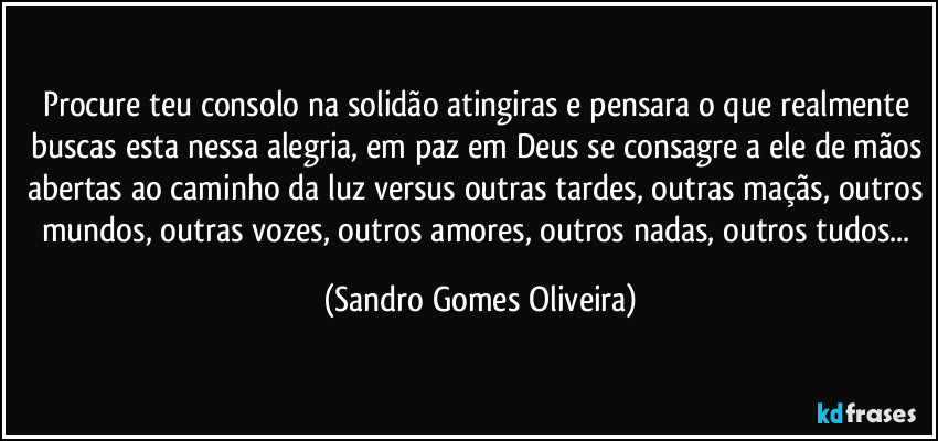 Procure teu consolo na solidão atingiras e pensara o que realmente buscas esta nessa alegria, em paz em Deus se consagre a ele de mãos abertas ao caminho da luz versus outras tardes, outras maçãs, outros mundos, outras vozes, outros amores, outros nadas, outros tudos... (Sandro Gomes Oliveira)