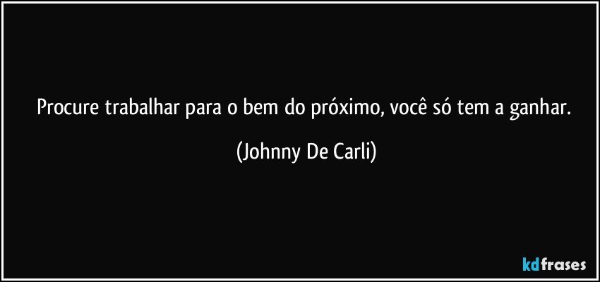 Procure trabalhar para o bem do próximo, você só tem a ganhar. (Johnny De Carli)